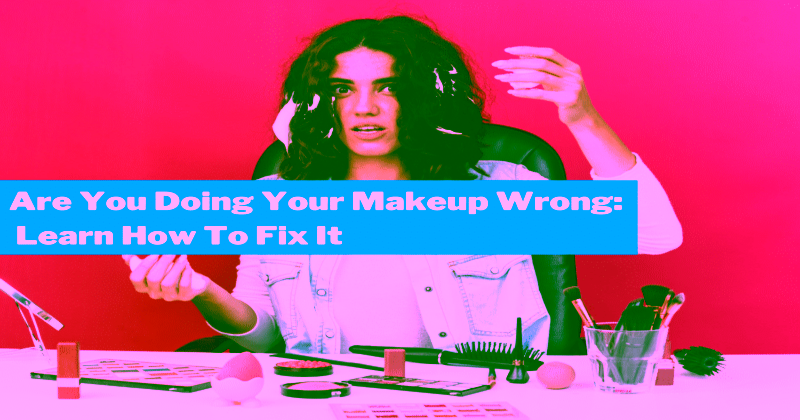 Are You Doing Your Makeup Wrong: Learn How To Fix It